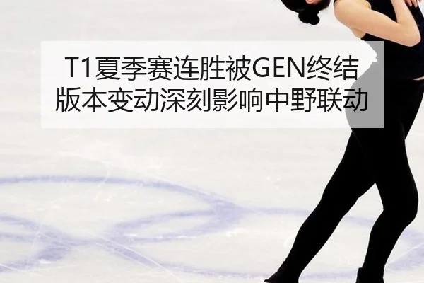 T1夏季赛连胜被GEN终结 版本变动深刻影响中野联动